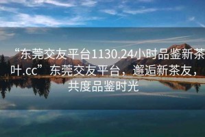 “東莞交友平臺1130.24小時品鑒新茶葉.cc”東莞交友平臺，邂逅新茶友，共度品鑒時光