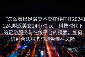 “怎么看出足浴賣不賣在線打開20241124.附近美女24小時(shí).cc”科技時(shí)代下的足浴服務(wù)與在線平臺(tái)的探索，如何識(shí)別合法服務(wù)與避免潛在風(fēng)險(xiǎn)