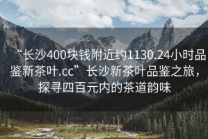 “長沙400塊錢附近約1130.24小時品鑒新茶葉.cc”長沙新茶葉品鑒之旅，探尋四百元內(nèi)的茶道韻味