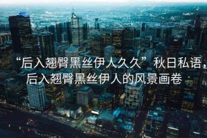 “后入翹臀黑絲伊人久久”秋日私語，后入翹臀黑絲伊人的風(fēng)景畫卷