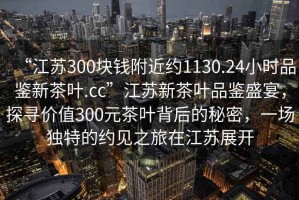 “江蘇300塊錢(qián)附近約1130.24小時(shí)品鑒新茶葉.cc”江蘇新茶葉品鑒盛宴，探尋價(jià)值300元茶葉背后的秘密，一場(chǎng)獨(dú)特的約見(jiàn)之旅在江蘇展開(kāi)