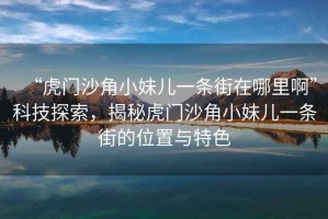 “虎門沙角小妹兒一條街在哪里啊”科技探索，揭秘虎門沙角小妹兒一條街的位置與特色