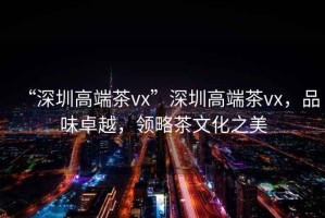 “深圳高端茶vx”深圳高端茶vx，品味卓越，領(lǐng)略茶文化之美