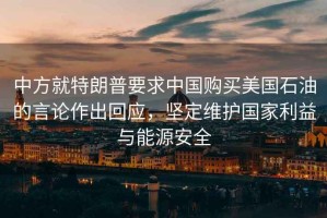 中方就特朗普要求中國(guó)購(gòu)買美國(guó)石油的言論作出回應(yīng)，堅(jiān)定維護(hù)國(guó)家利益與能源安全
