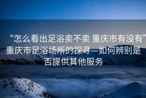 “怎么看出足浴賣不賣 重慶市有沒(méi)有”重慶市足浴場(chǎng)所的探尋—如何辨別是否提供其他服務(wù)
