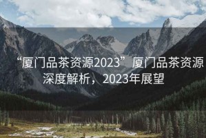 “廈門品茶資源2023”廈門品茶資源深度解析，2023年展望