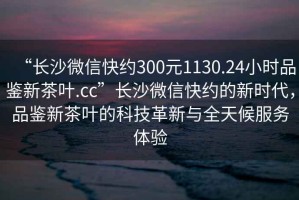 “長(zhǎng)沙微信快約300元1130.24小時(shí)品鑒新茶葉.cc”長(zhǎng)沙微信快約的新時(shí)代，品鑒新茶葉的科技革新與全天候服務(wù)體驗(yàn)