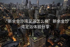 “新余金沙灣足浴怎么樣”新余金沙灣足浴體驗分享