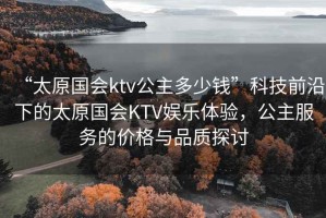“太原國會ktv公主多少錢”科技前沿下的太原國會KTV娛樂體驗(yàn)，公主服務(wù)的價(jià)格與品質(zhì)探討