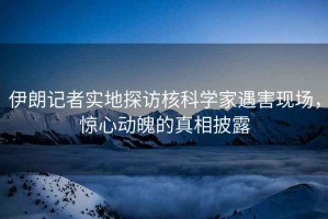 伊朗記者實(shí)地探訪核科學(xué)家遇害現(xiàn)場，驚心動(dòng)魄的真相披露