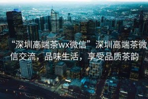 “深圳高端茶wx微信”深圳高端茶微信交流，品味生活，享受品質(zhì)茶韻