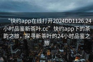 “快約app在線打開2024DD1126.24小時品鑒新茶葉.cc”快約app下的茶韻之旅，探尋新茶葉的24小時品鑒之旅