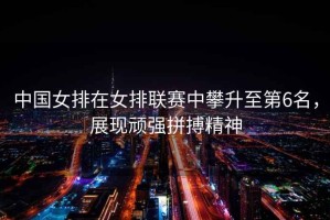 中國(guó)女排在女排聯(lián)賽中攀升至第6名，展現(xiàn)頑強(qiáng)拼搏精神