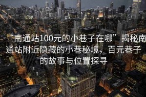 “南通站100元的小巷子在哪”揭秘南通站附近隱藏的小巷秘境，百元巷子的故事與位置探尋