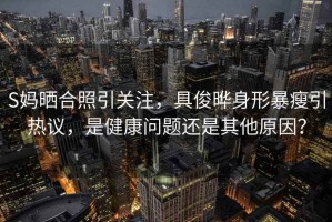 S媽曬合照引關注，具俊曄身形暴瘦引熱議，是健康問題還是其他原因？