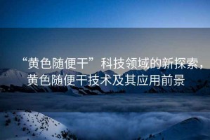 “黃色隨便干”科技領域的新探索，黃色隨便干技術及其應用前景