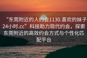 “東莞附近的人約會(huì)1130.喜歡的妹子24小時(shí).cc”科技助力現(xiàn)代約會(huì)，探索東莞附近的高效約會(huì)方式與個(gè)性化匹配平臺(tái)
