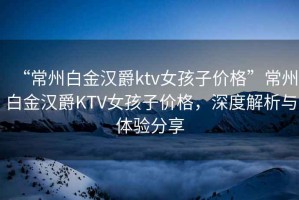 “常州白金漢爵ktv女孩子價格”常州白金漢爵KTV女孩子價格，深度解析與體驗分享