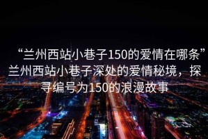 “蘭州西站小巷子150的愛情在哪條”蘭州西站小巷子深處的愛情秘境，探尋編號為150的浪漫故事