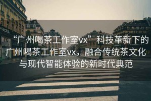 “廣州喝茶工作室vx”科技革新下的廣州喝茶工作室vx，融合傳統(tǒng)茶文化與現(xiàn)代智能體驗(yàn)的新時代典范