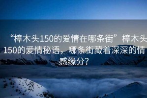 “樟木頭150的愛情在哪條街”樟木頭150的愛情秘語，哪條街藏著深深的情感緣分？