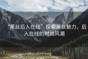 “黑絲后入在線”探索黑絲魅力，后入在線的時尚風潮