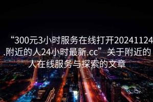 “300元3小時(shí)服務(wù)在線打開(kāi)20241124.附近的人24小時(shí)最新.cc”關(guān)于附近的人在線服務(wù)與探索的文章