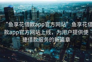 “魚享花借款app官方網(wǎng)站”魚享花借款app官方網(wǎng)站上線，為用戶提供便捷借款服務(wù)的新篇章