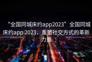 “全國(guó)同城床約app2023”全國(guó)同城床約app 2023，重塑社交方式的革新力量