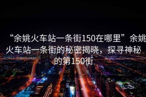“余姚火車站一條街150在哪里”余姚火車站一條街的秘密揭曉，探尋神秘的第150街