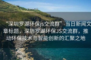 “深圳羅湖環(huán)保js交流群”當日新聞文章標題，深圳羅湖環(huán)保JS交流群，推動環(huán)保技術與智能創(chuàng)新的匯聚之地