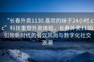 “長春外賣1130.喜歡的妹子24小時(shí).cc”科技重塑外賣體驗(yàn)，長春外賣1130引領(lǐng)新時(shí)代的餐飲風(fēng)尚與數(shù)字化社交浪潮