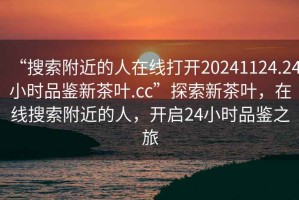 “搜索附近的人在線打開20241124.24小時(shí)品鑒新茶葉.cc”探索新茶葉，在線搜索附近的人，開啟24小時(shí)品鑒之旅