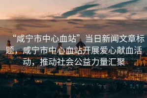 “咸寧市中心血站”當(dāng)日新聞文章標(biāo)題，咸寧市中心血站開展愛心獻(xiàn)血活動，推動社會公益力量匯聚