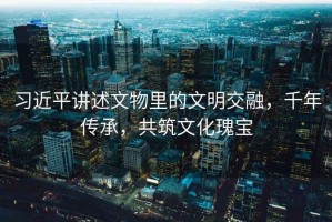 習(xí)近平講述文物里的文明交融，千年傳承，共筑文化瑰寶