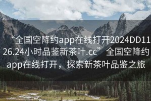 “全國空降約app在線打開2024DD1126.24小時品鑒新茶葉.cc”全國空降約app在線打開，探索新茶葉品鑒之旅