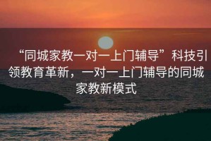 “同城家教一對(duì)一上門(mén)輔導(dǎo)”科技引領(lǐng)教育革新，一對(duì)一上門(mén)輔導(dǎo)的同城家教新模式