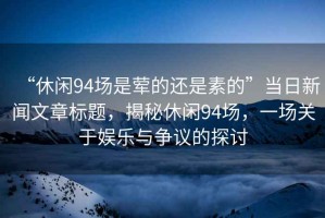 “休閑94場(chǎng)是葷的還是素的”當(dāng)日新聞文章標(biāo)題，揭秘休閑94場(chǎng)，一場(chǎng)關(guān)于娛樂(lè)與爭(zhēng)議的探討