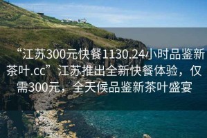 “江蘇300元快餐1130.24小時品鑒新茶葉.cc”江蘇推出全新快餐體驗，僅需300元，全天候品鑒新茶葉盛宴