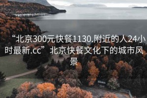 “北京300元快餐1130.附近的人24小時(shí)最新.cc”北京快餐文化下的城市風(fēng)景