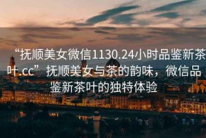 “撫順美女微信1130.24小時(shí)品鑒新茶葉.cc”撫順美女與茶的韻味，微信品鑒新茶葉的獨(dú)特體驗(yàn)