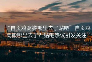 “自貢雞窩搬哪里去了貼吧”自貢雞窩搬哪里去了？貼吧熱議引發(fā)關(guān)注