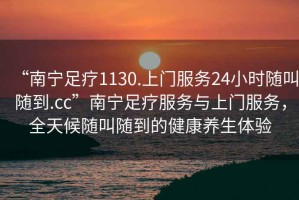 “南寧足療1130.上門(mén)服務(wù)24小時(shí)隨叫隨到.cc”南寧足療服務(wù)與上門(mén)服務(wù)，全天候隨叫隨到的健康養(yǎng)生體驗(yàn)