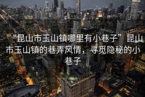 “昆山市玉山鎮(zhèn)哪里有小巷子”昆山市玉山鎮(zhèn)的巷弄風情，尋覓隱秘的小巷子