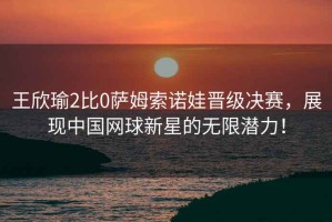 王欣瑜2比0薩姆索諾娃晉級(jí)決賽，展現(xiàn)中國(guó)網(wǎng)球新星的無(wú)限潛力！