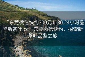 “東莞微信快約300元1130.24小時(shí)品鑒新茶葉.cc”東莞微信快約，探索新茶葉品鑒之旅