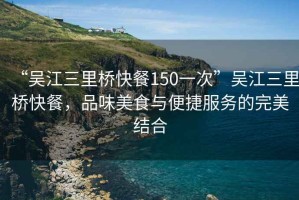 “吳江三里橋快餐150一次”吳江三里橋快餐，品味美食與便捷服務(wù)的完美結(jié)合