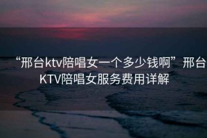“邢臺ktv陪唱女一個多少錢啊”邢臺KTV陪唱女服務費用詳解