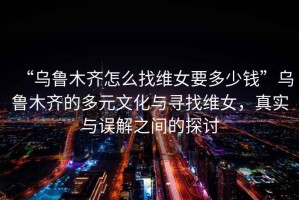 “烏魯木齊怎么找維女要多少錢”烏魯木齊的多元文化與尋找維女，真實(shí)與誤解之間的探討