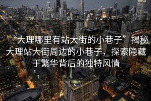 “大理哪里有站大街的小巷子”揭秘大理站大街周邊的小巷子，探索隱藏于繁華背后的獨特風(fēng)情